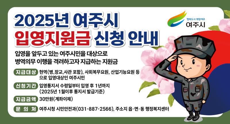 2025년 여주시 입영지원금 신청 안내
/입영을 앞두고 있는 여주시민을 대상으로 병역의무 이행을 격려하고자 지급하는 지원금

-지급대상: 현역(병,장교,사관 포함), 사회복무요원, 산업기능요원 등으로 입영대상인 여주시민
-신청기간: 입영통지서 수령일부터 입영 후 1년까지(2025년 1월이후 통지서 발급기준)
-지급금액: 30만원(계좌이체)
-문 의 처: 여주시청 시민안전과(031-887-2566), 주소지 읍·면·동 행정복지센터

행복도시 희망여주 여주시