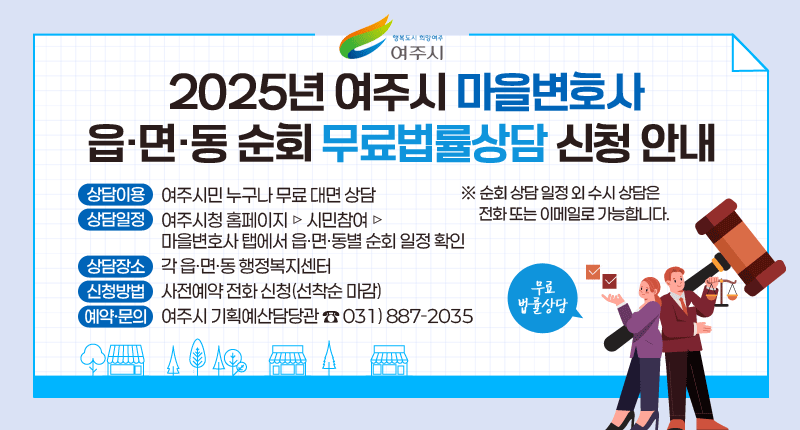 행복도시 희망여주 여주시
2025년 여주시 마을변호사 읍·면·동 순회 무료법률상담 신청 안내

-상담이용: 여주시민 누구나 무료 대면 상담
-상담일정: 여주시청 홈페이지 ▷ 시민참여 ▷ 마을변호사 탭에서 읍·면·동별 순회 일정 확인
-상담장소: 각 읍·면·동 행정복지센터
-신청방법: 사전예약 전화 신청(선착순 마감)
-예약·문의: 여주시 기획예산담당관 ☎031)887-2035
※ 순회 상담 일정 외 수시 상담은 전화 또는 이메일로 가능합니다.
무료 법률상담