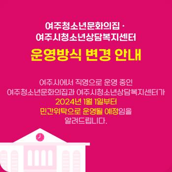 여주청소년문화의집, 여주시청소년상담복지센터
운영방식 변경 안내
여주시에서 직영으로 운영 중인 여주청소년문화의집과 여주시청소년상담복지센터가 2024년 1월 1일부터 민간위탁으로 운영될 예정임을 알려드립니다.