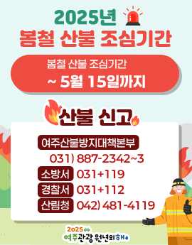 2025년 봄철 산불 조심기간
/봄철 산불 조심기간: ~5월 15일까지

/산불신고
-여주산불장지대책본부: 031)887-2342~3
-소방서: 031+119
-경찰서: 031+112
-산림청: 042)481-4119

/2025 여주관광 원년의 해