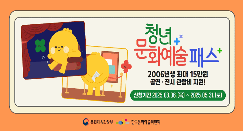 청년+
문화예술 패스
2006년생 최대 15만원
공연 · 전시 관람비 지원!

신청기간 2025.03.06.[목] ~ 2025.05.31. [토)

문화체육관광부  한국문화예술위원회