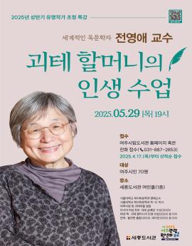 2025년 상반기 유명작가 초청 특강

집수 바토기기

세계적인 독문학자 전영애 교수
괴테 할머니의
인생 수업
2025.05.29 |목| 19시

접수
여주시립도서관 홈페이지 혹은
전화 접수( 031-887-2853)
2025.4.17.(목)부터 선착순 접수

대상
여주시민 70명
장소
세종도서관 여민홀(1층)

서울대학교 독어독문학과 명예교수
서울대학교 독어독문학과 학·석·박사
여백서원 및 괴테마을 설립
아시아 여성 최초 '괴테 금메달' 수상(2023)
펴낸 책 : 괴테 할머니의 인생 수업(2024) 등 다수
번역 : 돌연한 출발(2023), 데미안(2012) 등 다수