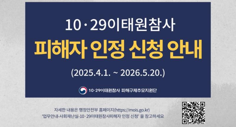 10· 29이태원참사
피해자 인정 신청 안내
(2025.4.1. ~ 2026.5.20.)

10·29이태원참사 피해구제추모지원단

자세한 내용은 행정안전부 홈페이지(https://mois.go.kr)
'업무안내-사회재난실-10·29이태원참사피해자 인정 신청' 을 참고하세요