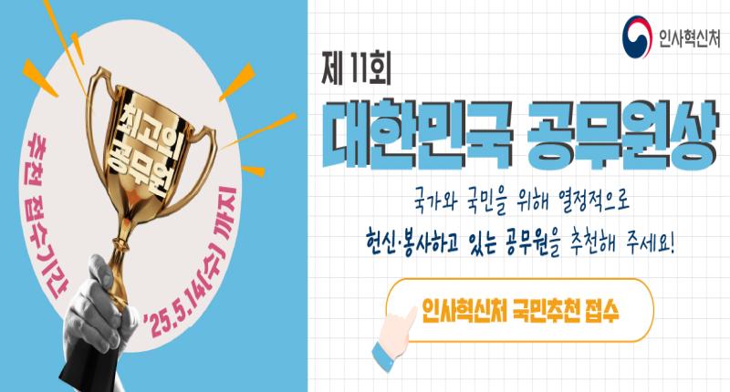 추천 접수기간

최고의
공무원

25.5.14(수) 까지

제 11회
대학민국 공무원상
국가와 국민을 위해 열정적으로
헌신·봉사하고 있는 공무원을 추천해 주세요!

인사혁신처 국민추천 접수

인사혁신처