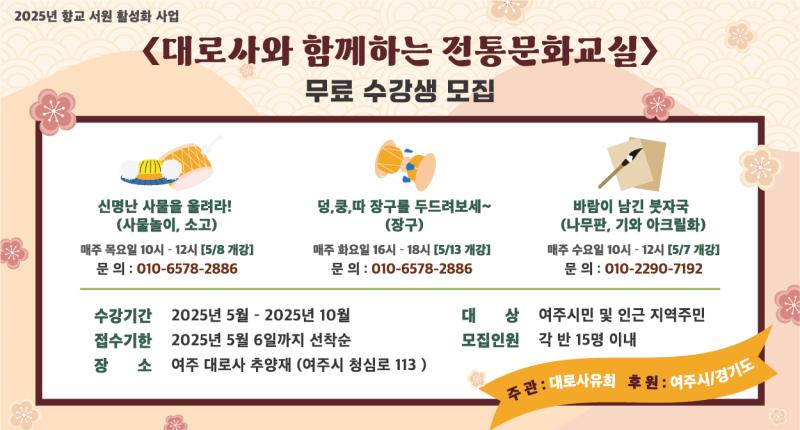 2025년 향교 서원 활성화 사업
《대로사와 함께하는 전통문화교실>
무료 수강생 모집

신명난 사물을 울려라!
(사물놀이, 소고)
매주 목요일 10시 - 12시 [5/8 개강]
문의 : 010-6578-2886


덩,쿵,따 장구를 두드려보세~
(장구)
매주 화요일 16시 -18시 [5/13 개강]
문의 : 010-6578-2886

수강기간 2025년 5월 - 2025년 10월
접수기한 2025년 5월 6일까지 선착순
장 소 여주 대로사 추양재 (여주시 청심로 113)




바람이 남긴 붓자국
(나무판, 기와 아크릴화)
매주 수요일 10시 - 12시 [5/7 개강]
문의 : 010-2290-7192

대 상 여주시민 및 인근 지역주민
모집인원 각 반 15명 이내

주관 : 대로사유회 후원 : 여주시/경기도