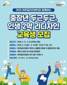2025 여주일자리센터와 함께하는
중장년 두근두근,
인생 2막 리디자인
교육생 모집
모집기간 : 2025 4. 17 .~ 5. 9.(선착순 마감)
교육일시 : 2025. 5. 13.(화) ~ 5.15.(목) 13:30~17:30, 12H
교육장소 : 여주일자리센터 (여주시 세종로14번길 18 중앙프라자 5층)
교육대상 : 여주시 관내 40~64세 미취업자
신청문의 : 여주일자리센터 031) 887-2690~4
주최/주관:여주시