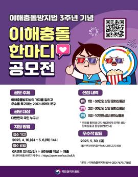 이해충돌방지법 3주년 기념
이해충돌
한마디♡
공모전

공모 주제
이해충돌방지법의 가치를 알리고
준수를 촉구하는 20자 내외의 문구

공모 대상
대한민국 국민 누구나

지원 방법

접수 기간
2025. 4.16.(수) ~5. 6.(화) 14시
접수 방법
QR코드 인식(상단) ▶네이버폼 작성 ▶제출
※네이버폼 바로가기 주소 : https://naver.me/xucUsdUb

선정 내역

1위 1명 50만원 상당 문화상품권

2위
2명 30만원상당 문화상품권

3위

5명 10만원상당 문화상품권
* 추첨을 통해 응모자 60명에게 5천원 상당
문화상품권 증정(개별 안내)

우수작 발표
2025.5.30.(금)
국민권익위원회 인스타그램 공지 예정

*문의 : 이해충돌방지팀(044-200-7679,7681)