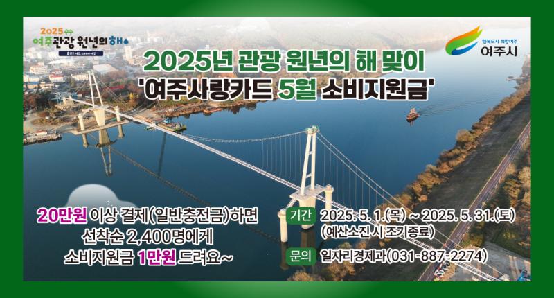 2025년
여주관광 원년의해•

행복도시 희망여주
여주시


2025년 관광 원년의 해 맞이
'여주사랑카드 5월 소비지원금'

20만원 이상 결제(일반충전금)하면
선착순 2,400명에게
소비지원금 1만원 드려요~

기간 2025.5.1.(목)~2025.5.31.(토)
(예산소진시 조기종료)
문의 일자리경제과(031-887-2274)