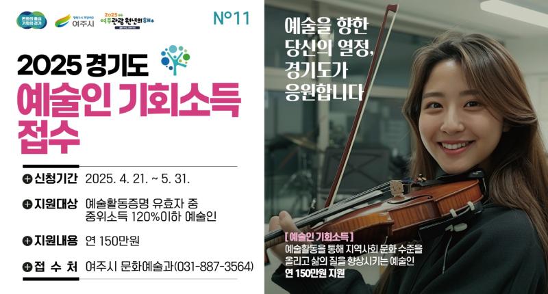 2025 경기도
예술인 기회소득
접수
+ 신청기간 2025. 4. 21. ~ 5. 31.

+ 지원대상 예술활동증명 유효자 중
중위소득 120%이하 예술인

+ 지원내용 연 150만원

+ 접 수 처 여주시 문화예술과(031-887-3564)

예술을 향한
당신의 열정,
경기도가
응원합니다

[예술인 기회소득]
예술활동을 통해 지역사회 문화 수준을
올리고 삶의 질을 향상시키는 예술인
연 150만원 지원