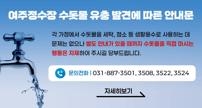 여주정수장 수돗물 유충 발견에 따른 안내문

각 가정에서 수돗물을 세탁, 청소 등 생활용수로 사용하는 데
문제는 없으나 별도 안내가 있을 때까지 수돗물을 직접 마시는
행동은 자제하여 주시길 당부드립니다.

문의전화 | 031-887-3501, 3508, 3522, 3524

/자세히보기