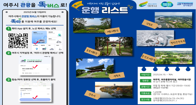 여주시 관광을 똑버스로!
2025년 04월 19일부터

여주시에서 관광형 똑버스의 이용이 가능합니다.
똑타를 이용해 여주를 관광하세요!

똑타 App 설치 후, 노선 똑버스 메뉴 선택

2 여주시 지역설정 후 여주시 관광형 똑버스 선택

3. 탑승/하차 정류장 선택 후 호출하기 클릭

사업기간

정류장

운행시간

이용요금

참고사항

여주시에 이런 곳들이 있었어
운행 리스트

2025.04.19. ~ 계속

여주역, 여주종합터미널, 여주한글시장
외 상기 운행 리스트 참고
주말 및 축제·행사 기간 09:00~19:00
(평일은 미운행)

1,450원
(경기도 시내버스 요금과 동일, 환승가능)
시범운행(2025.04.19 .~ 04.30.)
정식운행(2025.05.01.)