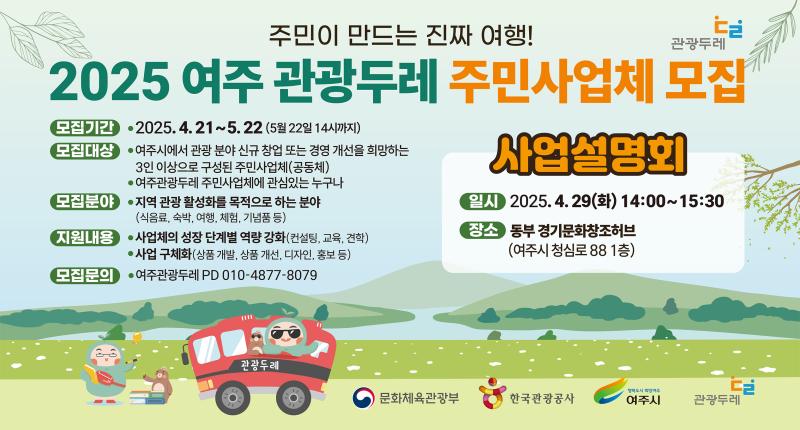 주민이 만드는 진짜 여행!
2025 여주 관광두레 주민사업체 모집


모집기간 • 2025. 4. 21~5. 22 (5월 22일 14시까지)

모집대상

●여주시에서 관광 분야 신규 창업 또는 경영 개선을 희망하는
3인 이상으로 구성된 주민사업체(공동체)
●여주관광두레 주민사업체에 관심있는 누구나





모집분야 •지역 관광 활성화를 목적으로 하는 분야
(식음료, 숙박, 여행, 체험, 기념품 등)
지원내용 •사업체의 성장 단계별 역량 강화(컨설팅, 교육, 견학)
● 사업 구체화(상품 개발, 상품 개선, 디자인, 홍보 등)

모집문의
● 여주관광두레 PD 010-4877-8079

사업설명회
일시 2025.4.29(화) 14:00~15:30
장소 동부 경기문화창조허브
(여주시 청심로 88 1층)