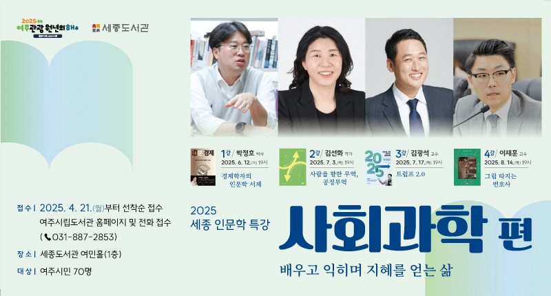 2025 세종 인문학 특강 사회과학 편
/배우고 익히며 지혜를 얻는 삶

/접수: 2025.4.21.(월)부터 선착순 접수, 여주시립도서관 홈페이지 및 전화 접수(031-887-2853)
/장소: 세종도서관 여민홀(1층)
/대상: 여주시민 70명

-1강/박정호 박사/2025.6.12.(목) 19시/경제학자의 인문학 서재
-2강/김선화 작가/2025.7.3.(목) 19시/사람을 향한 무역, 공정무역
-3강/김광석 교수/2025.7.17.(목) 19시/트럼프 2.0
-4강/이재훈 교수/2025.8.14.(목) 19시/그림 따지는 변호사