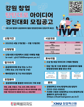 강원 창업
탄탄대로 아이디어
경진대회 모집공고
(제13회 범정부 공공데이터 활용 창업경진대회 강원지역 예선)

모잠공고분 바로가기

신청기간

◆ 2025년 4월 21일(월) ~ 5월 13일(화)

신청방법

◆ 신청서류(사업계획서 포함) 이메일 제출
(e-mail : yjh2738@kangwon.ac.kr)

참가자격

◆ 공공데이터에 관심 있는 누구나
(개인 또는 2인 이상 팀 구성)
◆ 예비창업자 및 7년 이내 창업자

모집분야
◆ 공공데이터를 활용한 아이디어 기획 부문
국방, 교통, 부동산, 기상, 보건, 문화, 환경 등
다양한 공공데이터 분야 중 단·복수의 데이터를 선정,
이를 기반으로 한 새로운 비즈니스 모델 제안

시상규모

상명(상훈)

(강원대 KNU창업혁신원물상)
최후수상
(칼원대 KNU참업혁신원품상)

(강원대 KNU창업혁신원중함)

후속지원
◆ 수상 팀 대상 아이디어 구체화 멘토링

◆ 대상 1팀 제 13회 범정부 공공데이터 활용
창업경진대회 통합 본선 추천

기라매산(+6월]
48당·지지세 공공거관)

상위 우수작
통합본션 지출권 부여

IYVT

림수

1

삼금(원)

1,000,000

800,000

500,000

량중정관 전출
10개팅성발 및
면토함 지원

활별 한들별표후
최종 순위 결장 및

강원특벌지치도

문의
◆ 강원대학교 KNU창업혁신원 담당자
(033-250-8968)
자세한 사항은 강원대학교 KNU창업혁신원
홈페이지 공지사항 참고
(https://ksef.kangwon.ac.kr/)

KNU 창업혁신원