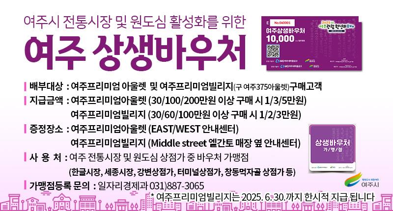 여주시 전통시장 및 원도심 활성화를 위한
여주 상생바우처
| 배부대상 : 여주프리미엄 아울렛 및 여주프리미엄빌리지(구 여주375아울렛)구매고객
| 지급금액 : 여주프리미엄아울렛 (30/100/200만원 이상 구매 시 1/3/5만원)
여주프리미엄빌리지 (30/60/100만원 이상 구매 시 1/2/3만원)
| 증정장소 : 여주프리미엄아울렛 (EAST/WEST 안내센터)
여주프리미엄빌리지 (Middle street 엘간토 매장 옆 안내센터)
| 사 용 처 : 여주 전통시장 및 원도심 상점가 중 바우처 가맹점
(한글시장, 세종시장, 강변상점가, 터미널상점가, 창동먹자골 상점가 등)
| 가맹점등록 문의 : 일자리경제과 031)887-3065
여준프리미엄빌리지는 2025. 6.30.까지 한시적 지급,됩니다
