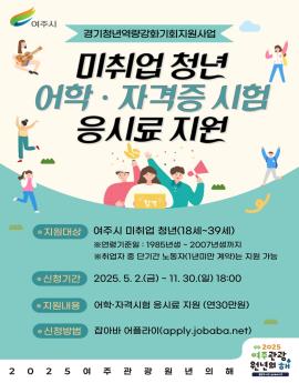 여주시

경기청년역량강화기회지원사업

미취업 청년
어학 · 자격증 시험
응시료 지원

● 지원대상

여주시 미취업 청년(18세~39세)
※연령기준일 : 1985년생 ~ 2007년생까지
※취업자 중 단기간 노동자(1년미만 계약)는 지원 가능


® 신청기간
2025.5.2.(금)~ 11. 30.(일) 18:00

지원내용

어학·자격시험 응시료 지원 (연30만원)
● 신청방법



잡아바 어플라O(apply.jobaba.net)