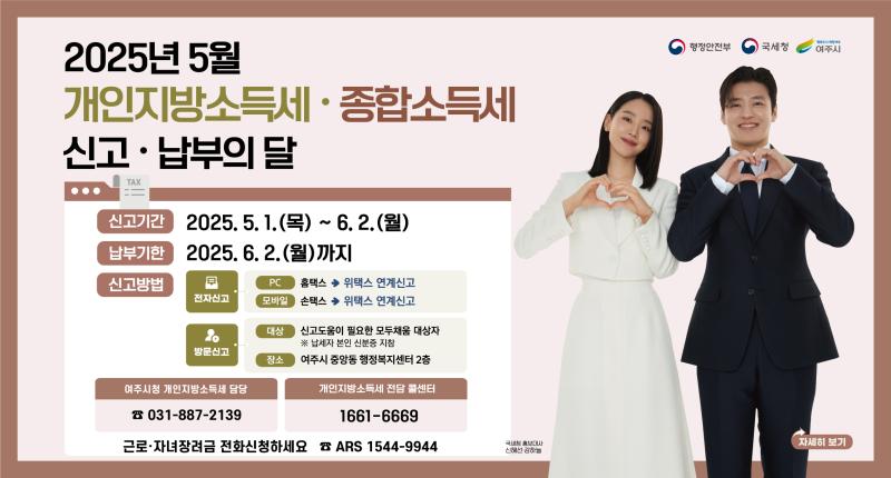 2025년 5월
개인지방소득세 · 종합소득세
신고 · 납부의 달

신고기간

2025. 5.1.(목) ~ 6.2.(월)
납부기한
2025. 6. 2.(월)까지

신고방법

전자신고

홈택스 → 위택스 연계신고
손택스 → 위택스 연계신고



방문신고
대상 신고도움이 필요한 모두채움 대상자
※ 납세자 본인 신분증 지참
장소 여주시 중앙동 행정복지센터 2층