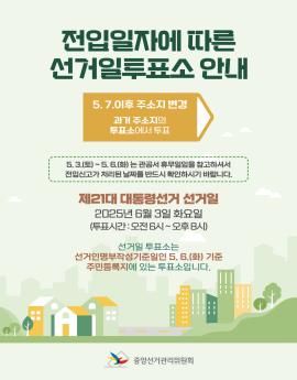 전입일자에 따른 선거일 투표소 안내

5.7. 이후 주소지 변경 
과거 주소지의 투표소에서 투표

5.3.(토)~5.6.(화) 는 관공서 휴무일임을 참고하셔서
전입신고가 처리된 날짜를 반드시 확인하시기 바랍니다.

제21대 대통령선거 선거일
2025년 6월 3일 화요일
(투표시간:오전 6시~오후8시)

선거일 투표소는
선거인명부작성기준일인 5. 6.(화) 기준
주민등록지에 있는 투표소입니다.