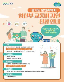 경기도 분만취약지 임산부 교통비 지원 신청 안내
임신부터 출산 후까지 건강한 여정을 교통비 걱정없이
대상
경기도 분만취약지"에 6개월 이상 주민등록을 둔 임산부
* 연천군,가평군, 양평군,포천시, 여주시, 안성시
· 임신 3개월~ 출산후 3개월(2025.1.1 이전 출산자 제외)

신청방법
· 온라인 : 정부24
오프라인 : 관할 시·군 보건소
지원방법
• 신한카드 국민행복카드(신용/체크) 포인트 지급
* 신한카드 국민행복카드 발급 필수

지원내용
• 임산부 1인당 100만원 교통비 실비 지원(대중교통비, 택시비, 자가용 유류비)

사용기한
• ~출산 6개월까지
