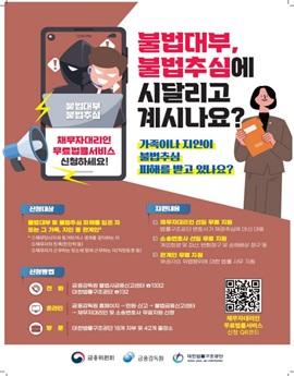 12:00 PM

불법대부
불법추심

채무자대리인
무료법률서비스
신청하세요!

불법대부,
불법추심에
시달리고
계시나요?
가족이나 지인이
불법추심
피해를 받고 있나요?

신청대상

불법대부 및 불법추심 피해를 입은 자
또는 그 가족, 지인 등 관계인*
* 4채무담사자와 동거하거나 생계를 같이하는 자
2 채무자의 친족(친인척 등)
3 채무자가 근무하는 장소메 함께 근무하는 자(직장동 료 등)

지원내용

단 채무자대리인 선일 무료 지원
법률구조공단 변호사가 채권추심에 대신 대응
단 소송변호사 선임 무료 지원
개인회생 및 파산, 반환청구 및 손해배상 청구 등
☑ 관계인 무료 지원
채권자의 위법행위에 대한 법률 사무 지원

신청방법

전화

온라인

방 문

금융감독원 불법사금융신고센터 ☎1332
대한법률구조공단 ☎132

금융감독원 홈페이지→민원·신고 → 불법금융신고센터
→ 채무자대리인 및 소송변호사 무료지원 신청

대한법률구조공단 18개 지부 및 42개 출장소

채무자대리인
무료법률서비스
신청 QR코드