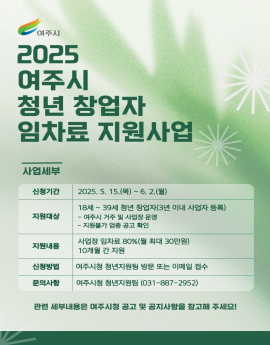 여주시

2025
여주시
청년 창업자
임차료 지원사업

사업세부

신청기간
2025. 5. 15.(목) ~ 6. 2.(월)

지원대상
18세 ~ 39세 청년 창업자(3년 이내 사업자 등록)
- 여주시 거주 및 사업장 운영
- 지원불가 업종 공고 확인

지원내용


사업장 임차료 80%(월 최대 30만원)
10개월 간 지원

신청방법
여주시청 청년지원팀 방문 또는 이메일 접수

문의사항


여주시청 청년지원팀 (031-887-2952)

관련 세부내용은 여주시청 공고 및 공지사항을 참고해 주세요!