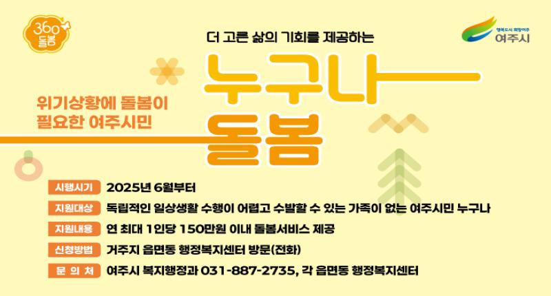 위기상황에 돌봄이
필요한 여주시민


더 고른 삶의 기회를 제공하는
누구나
돌봄


시행시기 2025년 6월부터

지원대상 독립적인 일상생활 수행이 어렵고 수발할 수 있는 가족이 없는 여주시민 누구나


지원내용 연 최대 1인당 150만원 이내 돌봄서비스 제공

신청방법 거주지 읍면동 행정복지센터 방문(전화)

문의처


여주시 복지행정과 031-887-2735, 각 읍면동 행정복지센터