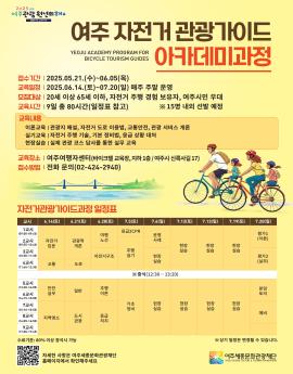여주 자전거 관광 가이드
아카데미과정
.YEOJU ACADEMY PROGRAM FOR
BICYCLE TOURISM GUIDES


접수기간 | 2025.05.21.(수)~06.05(목)


교육일정 | 2025.06.14.(토)~07.20(일) 매주 주말 운영
모집대상 | 20세 이상 65세 이하, 자전거 주행 경험 보유자, 여주시민 우대
교육시간 | 9일 총 80시간(일정표 참고)
교육내용
이론교육 |관광지 해설, 자전거 도로 이용법, 교통안전, 관광 서비스 개론
실기교육 | 자전거 주행 기술, 기본 정비법, 응급 상황 대처
현장실습 | 실제 관광 코스 답사를 통한 실무 교육

교육장소 | 여주여행자센터(바이크텔 교육장, 지하 1층/여주시 신륵사길 17)
접수방법 | 전화 문의(02-424-2940)


※ 15명 내외 선발 예정