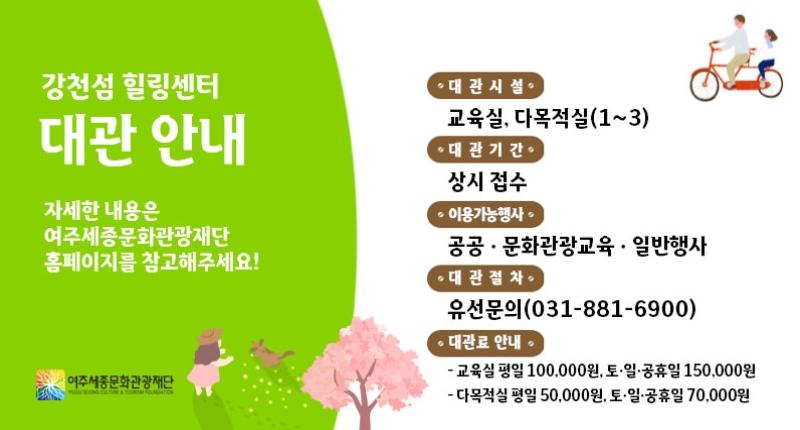 강천섬 힐링센터
대관 안내
자세한 내용은
여주세종문화관광재단
홈페이지를 참고해주세요!

여주세종문화관광재단
YECIN SEIONG CIATOM & TOURIN POURGIATION

• 대관시설·
교육실, 다목적실(1~3)
· 대관기간
상시 접수
이용가능행사
공공 · 문화관광교육 · 일반행사
• 대관절차·
유선문의(031-881-6900)
· 대관료 안내
- 교육실 평일 100,000원, 토·일·공휴일 150,000원
- 다목적실 평일 50,000원, 토·일·공휴일 70,000원