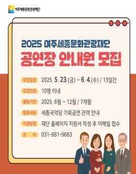 2025 여주세종문화관광재단
공연장 안내원 모집



모집일정

2025. 5. 23.(금)~ 6.4.(수) / 13일간
모집인원

10명 이내
활동기간
2025. 6월 ~ 12월 / 7개월



활동내용
세종국악당 기획공연 관객 안내

지원방법
재단 홈페이지 지원서 작성 후 이메일 접수

문 의
031-881-9683