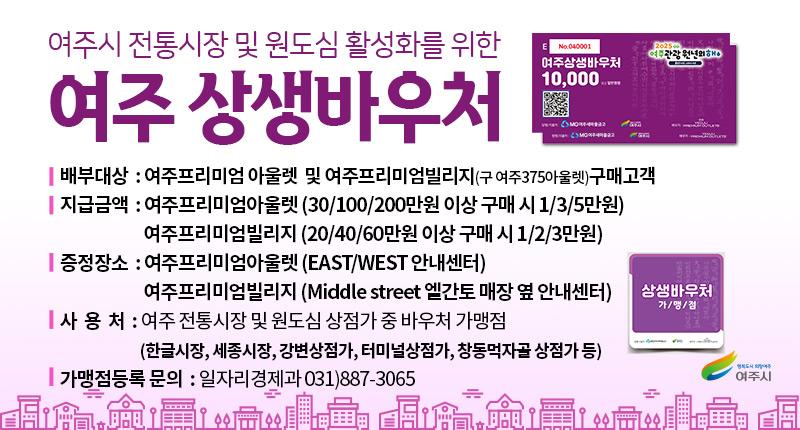 여주시 전통시장 및 원도심 활성화를 위한
여주 상생바우처
| 배부대상 : 여주프리미엄 아울렛 및 여주프리미엄빌리지(구 여주375아울렛)구매고객
| 지급금액 : 여주프리미엄아울렛(30/100/200만원 이상 구매 시 1/3/5만원)
여주프리미엄빌리지 (20/40/60만원 이상 구매 시 1/2/3만원)
| 증정장소 : 여주프리미엄아울렛 (EAST/WEST 안내센터)
여주프리미엄빌리지 (Middle street 엘간토 매장 옆 안내센터)
| 사 용 처 : 여주 전통시장 및 원도심 상점가 중 바우처 가맹점
(한글시장, 세종시장, 강변상점가, 터미널상점가, 창동먹자골 상점가 등)
| 가맹점등록 문의 : 일자리경제과 031)887-3065