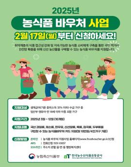 2025년

농식품 바우처 사업
2월 17일(월) 부터 신청하세요!
취약계층의 식품 접근성 강화 및 지속가능한 농식품 소비체계 구축을 통한 국민 먹거리.
안전망 확충을 위해 신선 농산물을 구매할 수 있는 농식품 바우처를 지원합니다.

지원대상
생계급여(기준 중위소득 32% 이하) 수급 가구 중
임산부·영유아·만 18세 이하 아동 포함 가구

지원기간 
2025년 3월~12월 [10개월)

지원내용

국산 과일류, 채소류, 흰우유, 신선알류, 육류, 잡곡류, 두부류를
구입할 수 있는 농식품바우처 카드 지원(월 10만원/4인가구 기준)



신청방법

온라인 | 농식품 바우처 지원사업 홈페이지(www.foodvoucher.go.kr)신청
ARS | 전화신청 1551-0857
오프라인 | 주소지 관할 읍·면·동 행정복지센터



농림축산식품부

한국농수산식품유통공사
