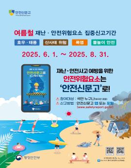 여름철 재난 · 안전위험요소 집중신고기간
폭염

2025. 6. 1. ~ 2025. 8. 31.


호우 · 태풍

산사태 위험

물놀이 안전

재난 · 안전사고 예방을 위한
안전위험요소는
'안전신문고'로!
△ 참여대상 : 국민 누구나(외국인 포함)
△ 신고방법 : 안전신문고 앱 또는 포털
(www.safetyreport.go.kr)


성활 속 한전 위험요소
안전신문고로
신고해주세요!

안전산문교