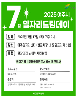2025 여주시
7월 일자리드림데이


일시
2025년 7월 17일 (목) 오후 2시 ~

장소

여주일자리센터 (한글시장 내 중앙프라자 5층)

내용
현장면접 & 이력서컨설팅
참가기업 | 쿠팡풀필먼트서비스 유한회사


물류사무원
정규직 (3명)

근무지

경기도 여주시 세종대왕면 북성산로 166

창고관리원
3개월 단기 계약직 (4명)
문의사항
031) 887-2690~4
031) 740-6797