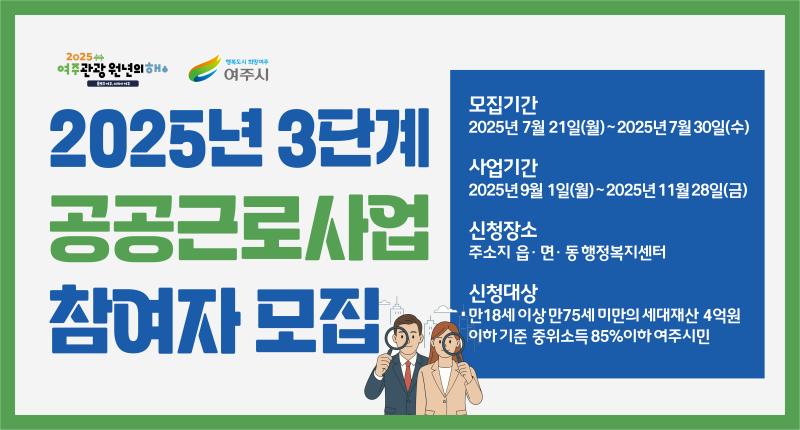 2025년 3단계
공공근로사업
참여자 모집

모집기간
2025년 7월 21일(월)~2025년 7월 30일(수)

사업기간
2025년 9월 1일(월)~2025년 11월28일(금)

신청장소
주소지 읍· 면· 동 행정복지센터

신청대상
만18세 이상 만75세 미만의 세대재산 4억원
이하 기준 중위소득 85%이하 여주시민